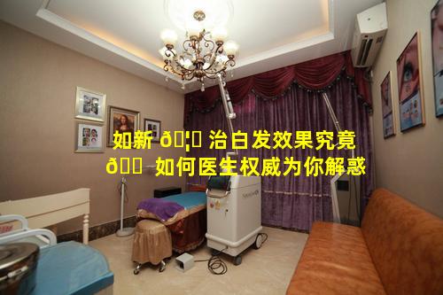如新 🦋 治白发效果究竟 🐠 如何医生权威为你解惑
